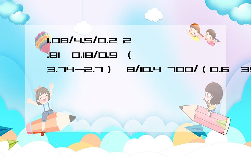 1.08/4.5/0.2 2.81*0.18/0.9 （3.74-2.7）*8/10.4 700/（0.6*35）脱式计算（能简算的要简算）.只限今晚22:30