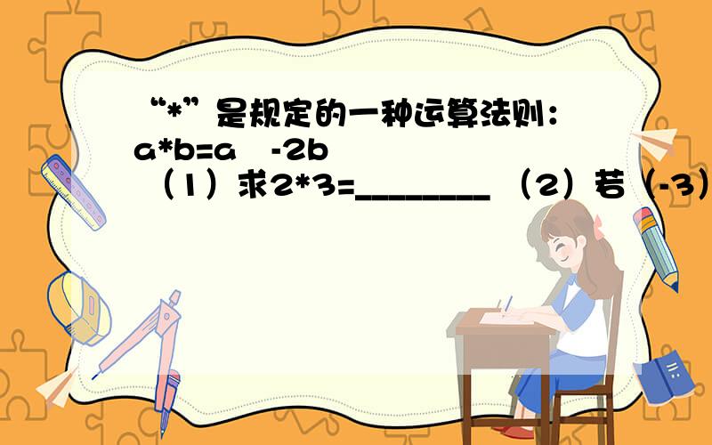 “*”是规定的一种运算法则：a*b=a²-2b （1）求2*3=________ （2）若（-3）*x=7.求x的值 （3）若2*（4*x）=2+x,求x的值.限5分钟 快点