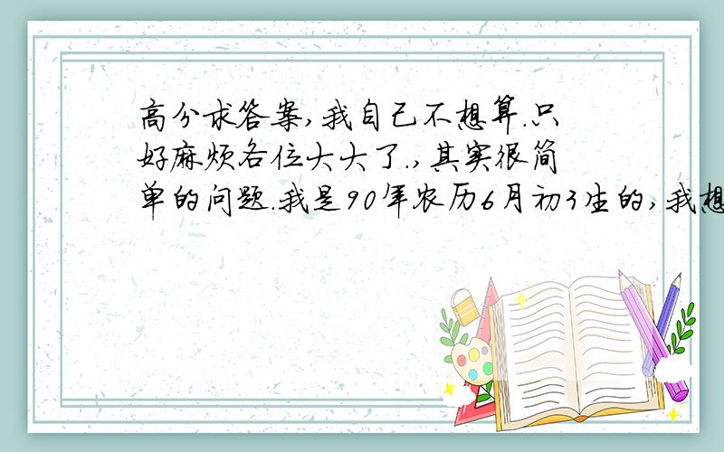 高分求答案,我自己不想算.只好麻烦各位大大了.,其实很简单的问题.我是90年农历6月初3生的,我想问下到现在10年6月14号, 一起过了多少天.  50分!给答案时麻烦 列点数据出来,我不想自己算.最