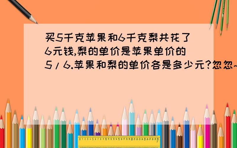 买5千克苹果和6千克梨共花了6元钱,梨的单价是苹果单价的5/6.苹果和梨的单价各是多少元?忽忽~希望百度HI友~.只要思路就可以啦!3Q