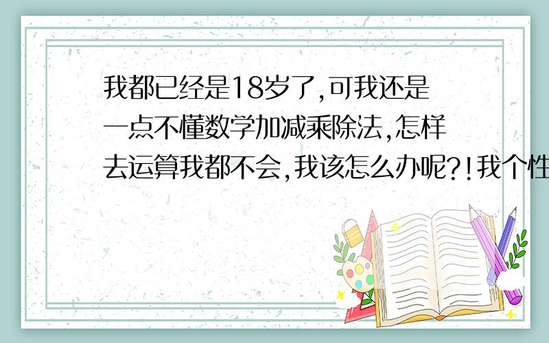 我都已经是18岁了,可我还是一点不懂数学加减乘除法,怎样去运算我都不会,我该怎么办呢?!我个性胆小,老实!又没有一个真正的人生目标……