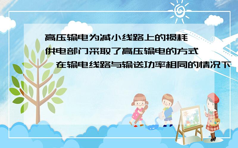 高压输电为减小线路上的损耗,供电部门采取了高压输电的方式,在输电线路与输送功率相同的情况下,当把输电电压由1000V提高到10KV时,线路上的损耗将降低为原来的（ ）A 0.01% B 0.1% C 1% D 10%