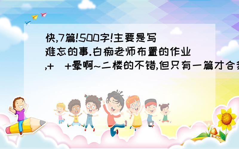 快,7篇!500字!主要是写难忘的事.白痴老师布置的作业,+_+晕啊~二楼的不错,但只有一篇才合我心意,现在还能有谁比二楼的更好呢?