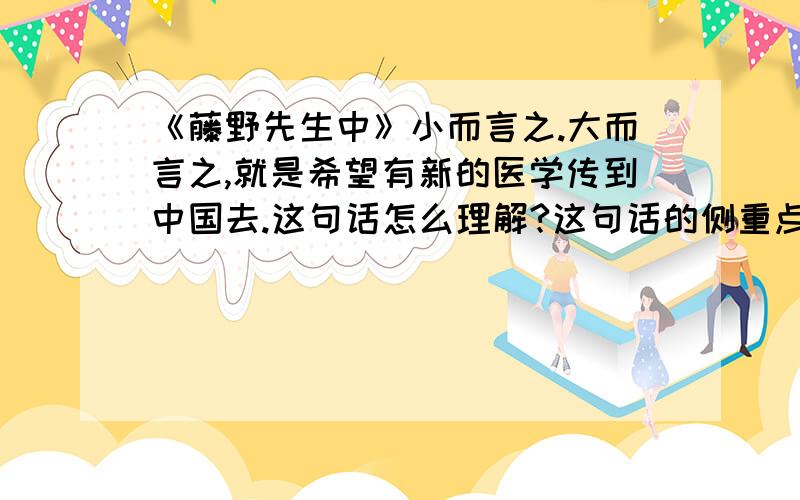 《藤野先生中》小而言之.大而言之,就是希望有新的医学传到中国去.这句话怎么理解?这句话的侧重点是什么,主要意思是什么,