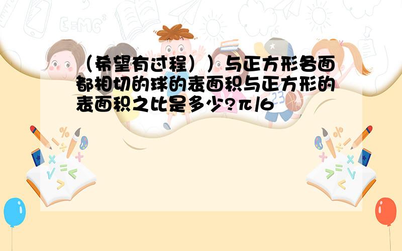 （希望有过程））与正方形各面都相切的球的表面积与正方形的表面积之比是多少?π/6