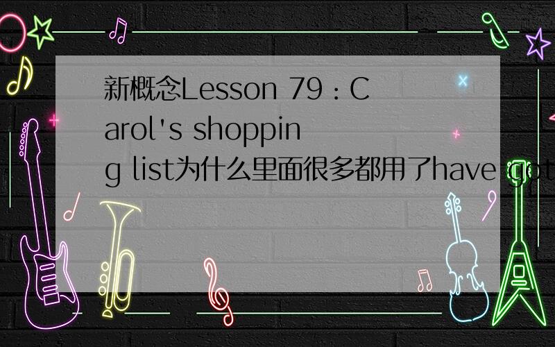 新概念Lesson 79：Carol's shopping list为什么里面很多都用了have got或者haven't got 形式..比如：We haven't got much tea or coffee .为什么还要加个got 加个就算了,还是过去式..我们没有多少茶叶和咖啡是过去