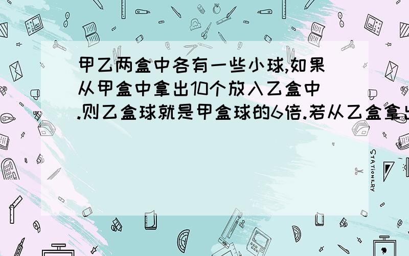 甲乙两盒中各有一些小球,如果从甲盒中拿出10个放入乙盒中.则乙盒球就是甲盒球的6倍.若从乙盒拿出10个放中,乙盒球数就是甲盒甲盒球数的3倍多10个.求甲乙盒原来的球数是多少?