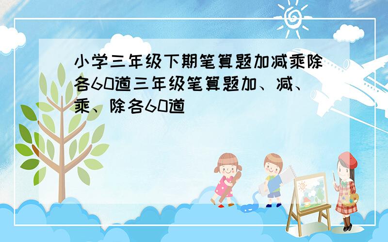 小学三年级下期笔算题加减乘除各60道三年级笔算题加、减、乘、除各60道