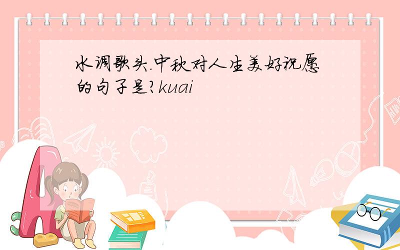 水调歌头.中秋对人生美好祝愿的句子是?kuai