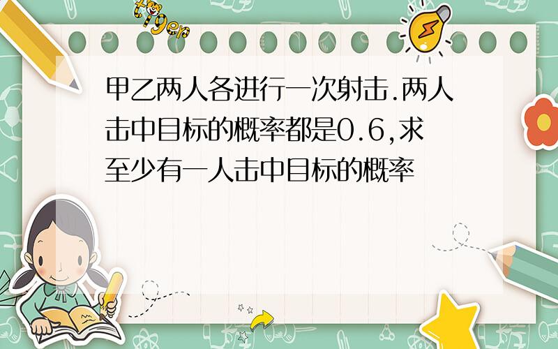 甲乙两人各进行一次射击.两人击中目标的概率都是0.6,求至少有一人击中目标的概率