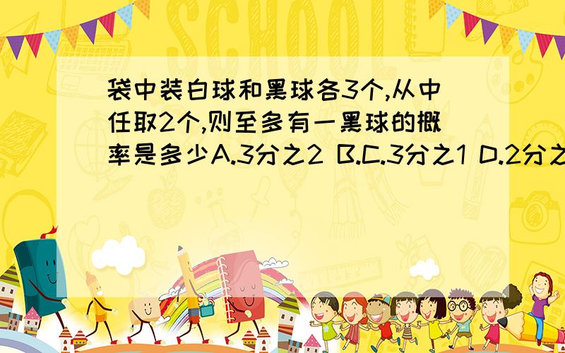 袋中装白球和黑球各3个,从中任取2个,则至多有一黑球的概率是多少A.3分之2 B.C.3分之1 D.2分之1