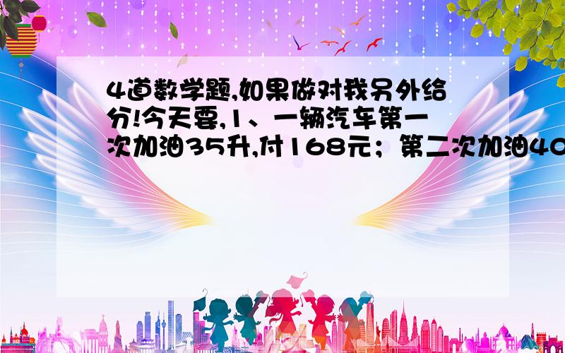 4道数学题,如果做对我另外给分!今天要,1、一辆汽车第一次加油35升,付168元；第二次加油40升,付192元.（1）第一次加油的费用和数量的比是（ ）（2）第二次加油的费用和数量的比是（ ）（3