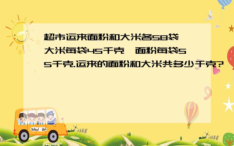 超市运来面粉和大米各58袋,大米每袋45千克,面粉每袋55千克.运来的面粉和大米共多少千克?