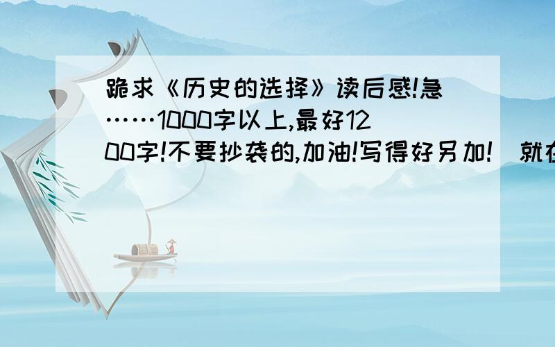 跪求《历史的选择》读后感!急……1000字以上,最好1200字!不要抄袭的,加油!写得好另加!（就在今天交）