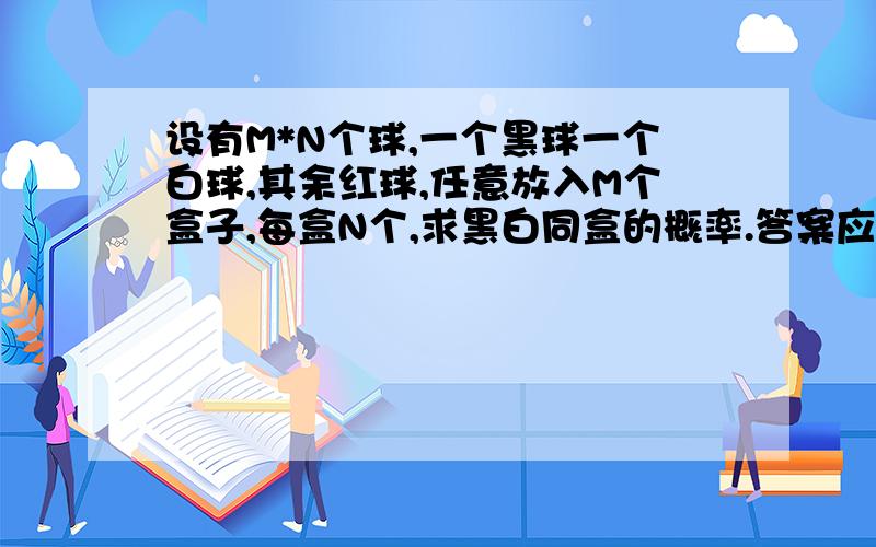 设有M*N个球,一个黑球一个白球,其余红球,任意放入M个盒子,每盒N个,求黑白同盒的概率.答案应该是（N-1)/(MN-1)求过程~