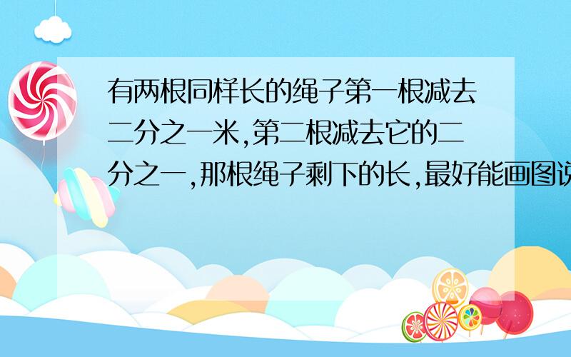 有两根同样长的绳子第一根减去二分之一米,第二根减去它的二分之一,那根绳子剩下的长,最好能画图说明.