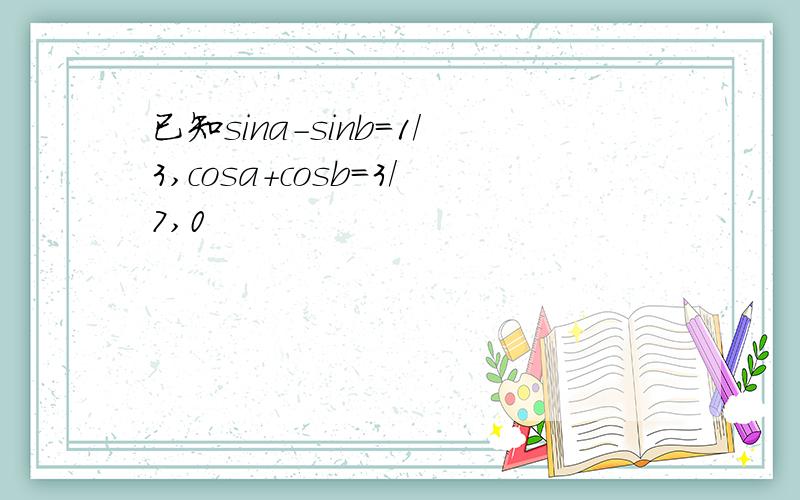 已知sina-sinb=1/3,cosa+cosb=3/7,0