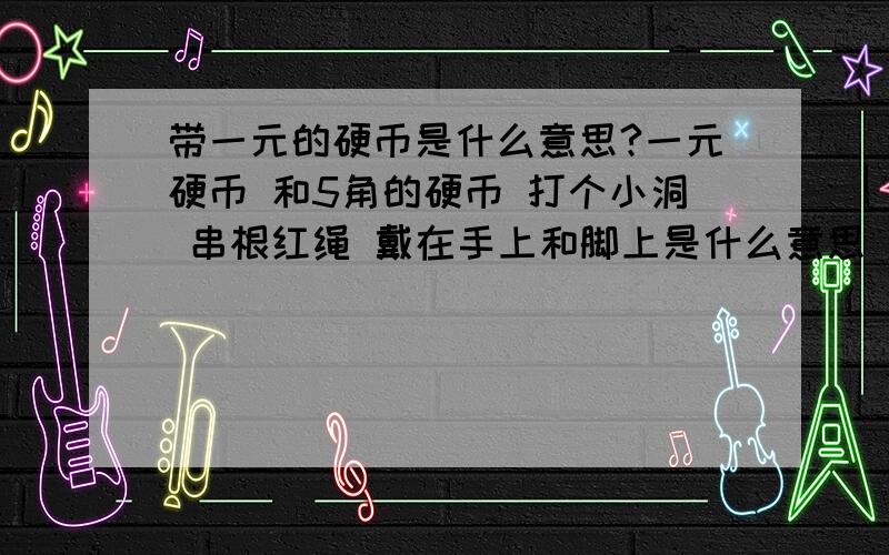 带一元的硬币是什么意思?一元硬币 和5角的硬币 打个小洞 串根红绳 戴在手上和脚上是什么意思 .