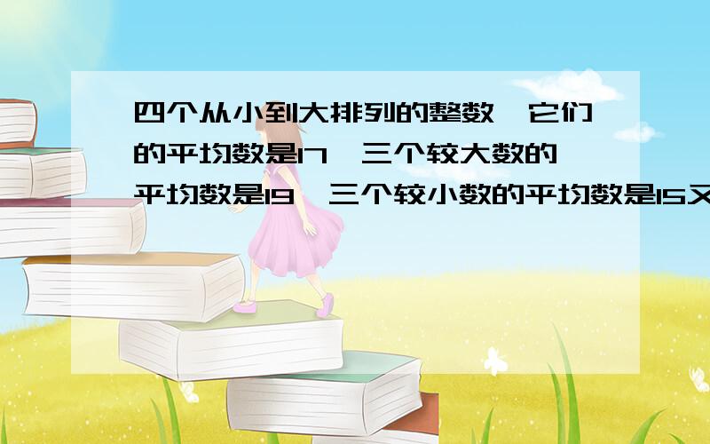 四个从小到大排列的整数,它们的平均数是17,三个较大数的平均数是19,三个较小数的平均数是15又3/2.如果四个从小到大排列的整数,它们的平均数是17,三个较大数的平均数是19,三个较小数的平