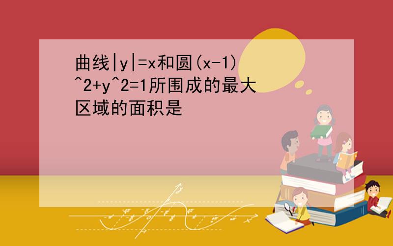 曲线|y|=x和圆(x-1)^2+y^2=1所围成的最大区域的面积是