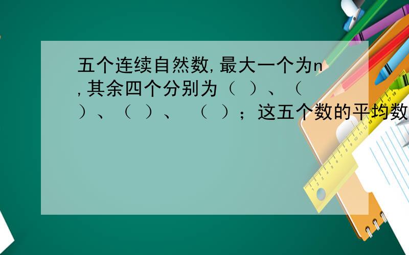 五个连续自然数,最大一个为n,其余四个分别为（ ）、（ ）、（ ）、 （ ）；这五个数的平均数是( )