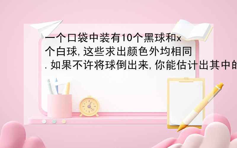 一个口袋中装有10个黑球和x个白球,这些求出颜色外均相同.如果不许将球倒出来,你能估计出其中的白球数x吗?小王是这样做的：从口袋中一次摸出10个黑球,求出其中黑球数与10的比值,再把球