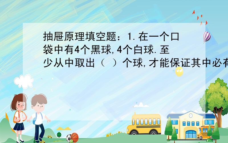 抽屉原理填空题：1.在一个口袋中有4个黑球,4个白球.至少从中取出（ ）个球,才能保证其中必有白球?2.在一个口袋中有6个黑球,死个白球.至少从中取出（ ）个球,才能保证其中必有白球?3.在一