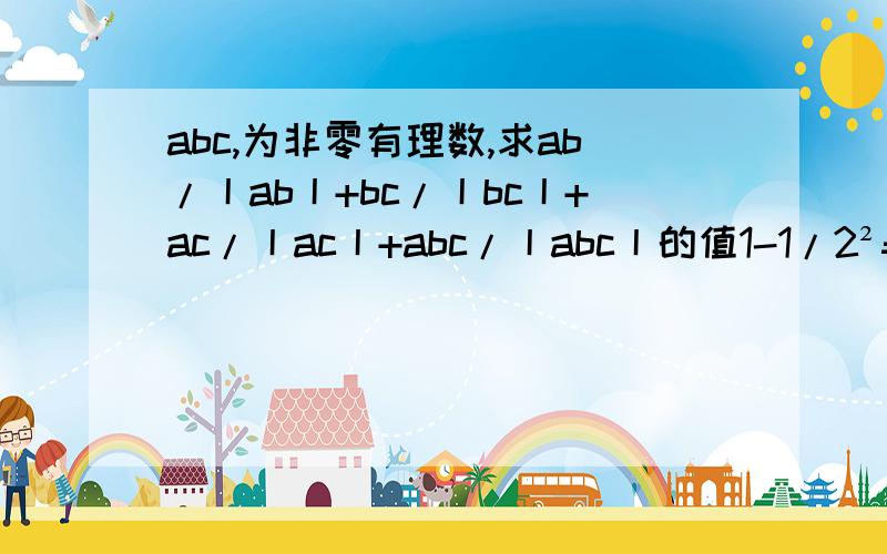 abc,为非零有理数,求ab/丨ab丨+bc/丨bc丨+ac/丨ac丨+abc/丨abc丨的值1-1/2²=3/4=1/2*3/2,（1-1/2²）（1-1/3²）=3/4*8/9=1/2*3/2*2/3*4/3……（1）研究上述算式,你发现什么规律?请用你的发现计算： （