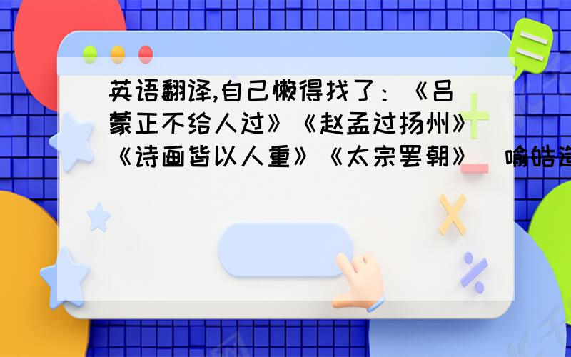 英语翻译,自己懒得找了：《吕蒙正不给人过》《赵孟过扬州》《诗画皆以人重》《太宗罢朝》〈喻皓造塔〉《郁离子居山》〈覆巢之下无完卵〉《宋太祖怒责宋白》