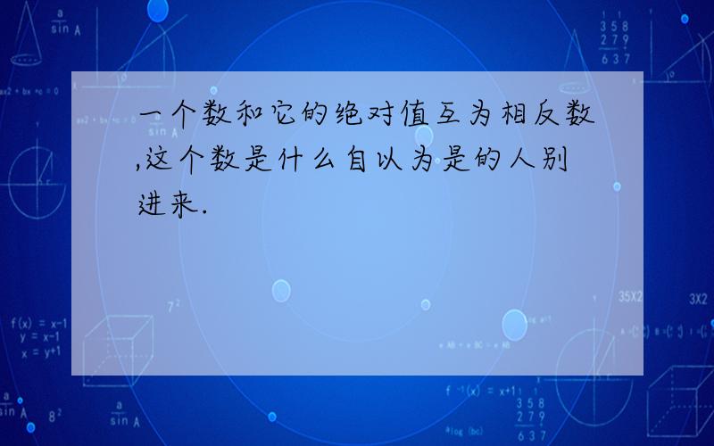 一个数和它的绝对值互为相反数,这个数是什么自以为是的人别进来.