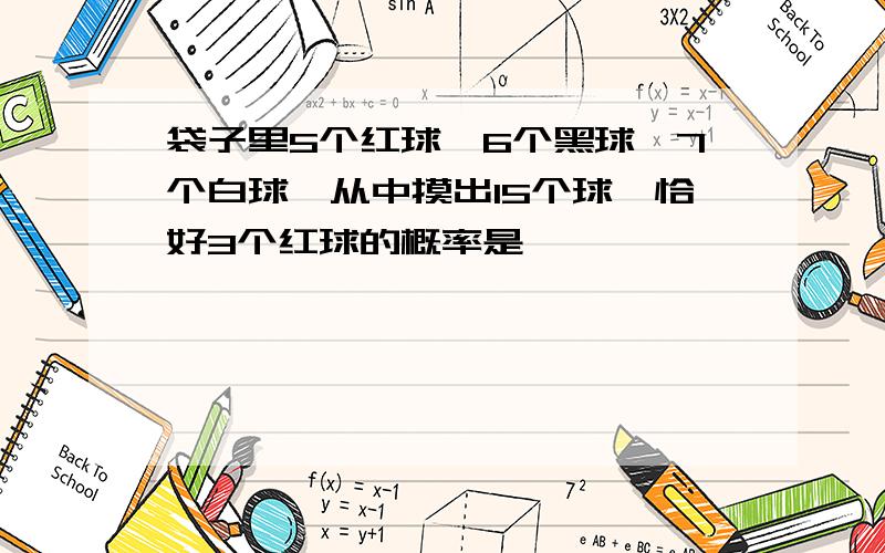 袋子里5个红球,6个黑球,7个白球,从中摸出15个球,恰好3个红球的概率是