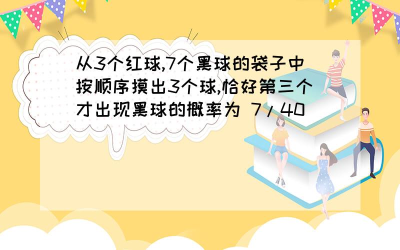 从3个红球,7个黑球的袋子中按顺序摸出3个球,恰好第三个才出现黑球的概率为 7/40