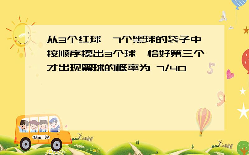 从3个红球,7个黑球的袋子中按顺序摸出3个球,恰好第三个才出现黑球的概率为 7/40