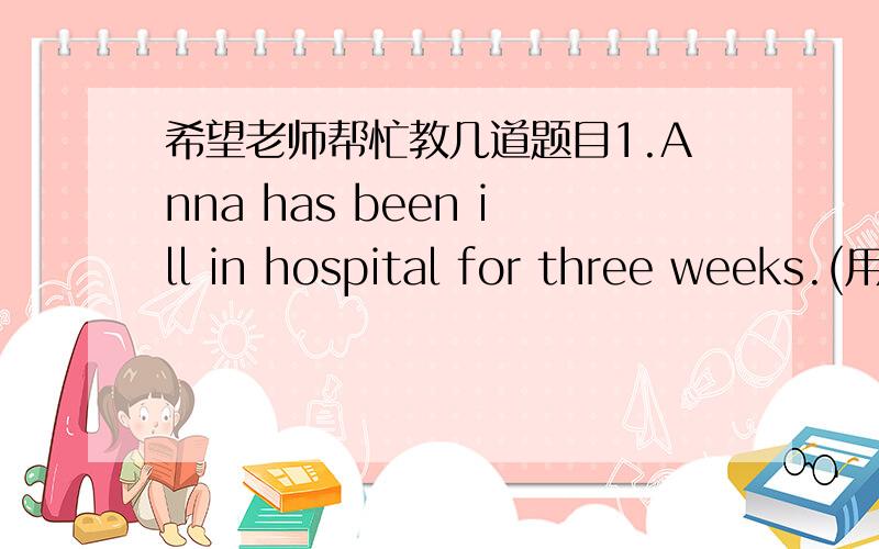 希望老师帮忙教几道题目1.Anna has been ill in hospital for three weeks.(用since改写句子)2.Richard is so weak that he can't get himself dressed.(用too...to...改写句子)3.Sean won the competition because he trained hard every day.(