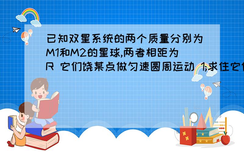 已知双星系统的两个质量分别为M1和M2的星球,两者相距为R 它们饶某点做匀速圆周运动 1;求住它们的运行轨道的半径 2;求它们运行的周期双星系统的角速度和周期一样 可以不算出它们的最后