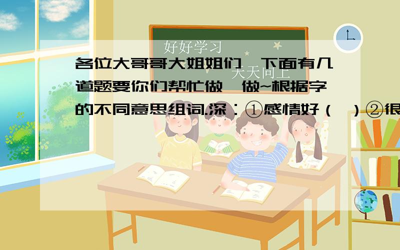 各位大哥哥大姐姐们,下面有几道题要你们帮忙做一做~根据字的不同意思组词.深：①感情好（ ）②很；非常（ ）③道理难懂（ ）.饱：①吃饱了（ ）②充分,充足（ ）③满足（ ）.异：①不