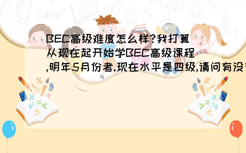 BEC高级难度怎么样?我打算从现在起开始学BEC高级课程,明年5月份考.现在水平是四级,请问有没有希望?我是想逼迫自己多下功夫才会选择高起点的,我本身很喜欢学英语,应该会成为我的乐趣.我