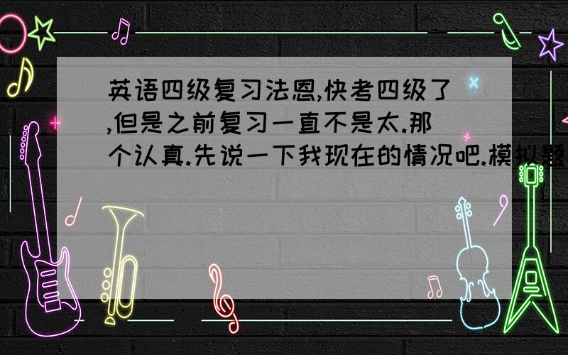 英语四级复习法恩,快考四级了,但是之前复习一直不是太.那个认真.先说一下我现在的情况吧.模拟题做了一些,听力有时候前面25个错3,4个,有时候错7,8个,阅读除了有一次,基本错2,3个,cloze的话5~