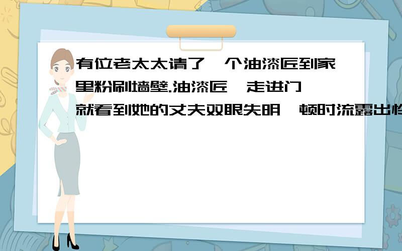 有位老太太请了一个油漆匠到家里粉刷墙壁.油漆匠一走进门,就看到她的丈夫双眼失明,顿时流露出怜悯的眼光.可是男主人开朗乐观,油漆匠在那里工作的几天,他们谈得很投机,油漆匠也从未提