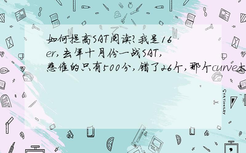 如何提高SAT阅读?我是16er,去年十月份一战SAT,悲催的只有500分,错了26个,那个curve太狠了.一般来说错26个,包括仨没填的,怎么也得530吧- -去年十月份考试之前,我做了大量真题,一般都错22——26个