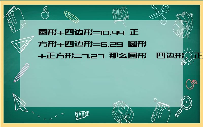 圆形+四边形=10.44 正方形+四边形=6.29 圆形+正方形=7.27 那么圆形、四边形、正方形各是多少?