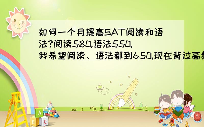 如何一个月提高SAT阅读和语法?阅读580,语法550,我希望阅读、语法都到650,现在背过高频800,猴哥2300,巴朗（虽然巴朗忘了一部分,不过前两者很熟）,OG OC 真题都做过至少一两遍了,现在应该怎么复