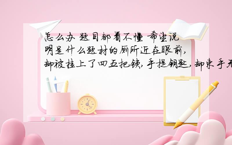 怎么办 题目都看不懂 希望说明是什么题材的厕所近在眼前,却被挂上了四五把锁,手提钥匙,却束手无策.在我们的生活中,是不是也有类似的现象呢?人生中很多看起来应该很容易做到的事,却恰