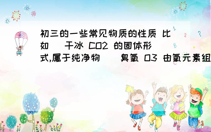 初三的一些常见物质的性质 比如 （干冰 CO2 的固体形式,属于纯净物）（臭氧 O3 由氧元素组成的纯净物）……类似这种形式的.只要把物质的名字,和性质特点写出来就行了.不求太多,只要准确