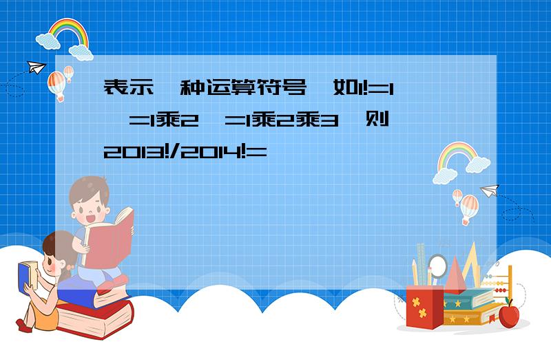 表示一种运算符号,如1!=1,=1乘2,=1乘2乘3,则2013!/2014!=