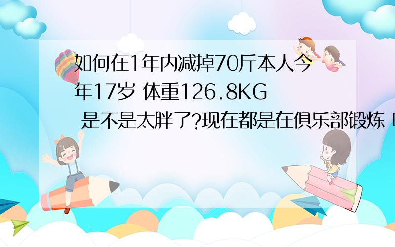 如何在1年内减掉70斤本人今年17岁 体重126.8KG 是不是太胖了?现在都是在俱乐部锻炼 哪位高人有什么好的健身和饮食方法可以打到我的要求么?