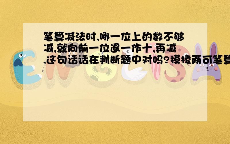 笔算减法时,哪一位上的数不够减,就向前一位退一作十,再减,这句话话在判断题中对吗?模棱两可笔算减法时,哪一位上的数不够减,就向前一位退一作十,与本位上的数相加后，再减，这句话中