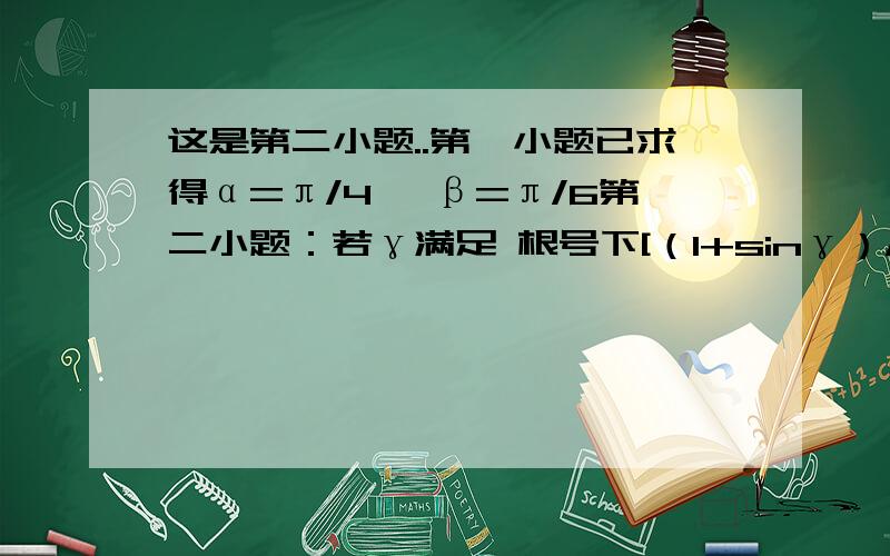 这是第二小题..第一小题已求得α=π/4 ,β=π/6第二小题：若γ满足 根号下[（1+sinγ）/（1-sinγ）]- 根号下[（1-sinγ）/（1+sinγ）]=（tanαtanγ）/sinβ 求γ的范围. 求学霸快来拯救我悲催的数学...过程