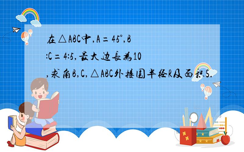 在△ABC中,A=45°,B:C=4:5,最大边长为10,求角B,C,△ABC外接圆半径R及面积S.