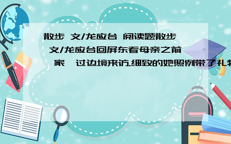 散步 文/龙应台 阅读题散步 文/龙应台回屏东看母亲之前,家萱过边境来访.细致的她照例带了礼物.一个盒子上写着“极品燕窝”,我打开看一下,黑溜溜的一片,看不懂.只认得盛在瓷碗里头加了